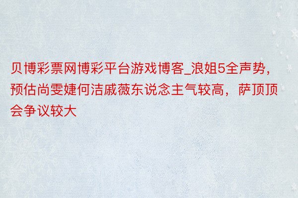 贝博彩票网博彩平台游戏博客_浪姐5全声势,预估尚雯婕何洁戚薇东说念主气较高,萨顶顶会争议较大