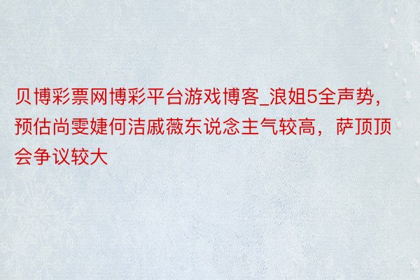 贝博彩票网博彩平台游戏博客_浪姐5全声势，预估尚雯婕何洁戚薇东说念主气较高，萨顶顶会争议较大