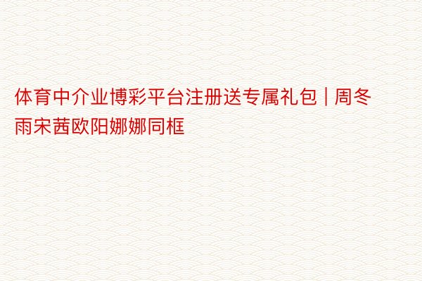 体育中介业博彩平台注册送专属礼包 | 周冬雨宋茜欧阳娜娜同框