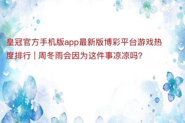 皇冠官方手机版app最新版博彩平台游戏热度排行 | 周冬雨会因为这件事凉凉吗?