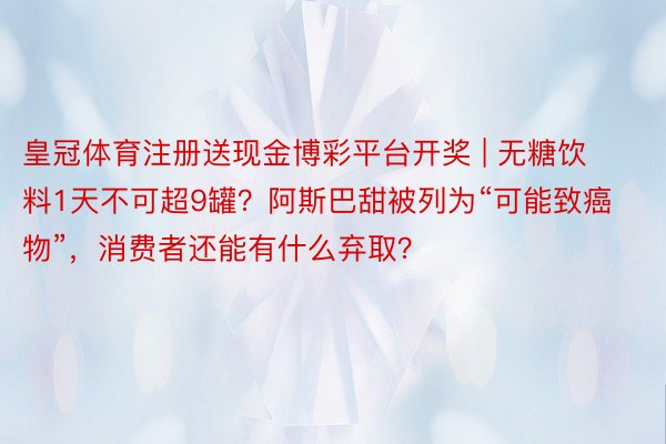 皇冠体育注册送现金博彩平台开奖 | 无糖饮料1天不可超9罐？阿斯巴甜被列为“可能致癌物”，消费者还能有什么弃取？