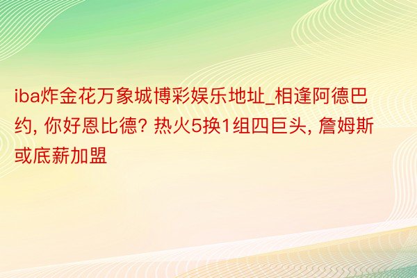 iba炸金花万象城博彩娱乐地址_相逢阿德巴约， 你好恩比德? 热火5换1组四巨头， 詹姆斯或底薪加盟