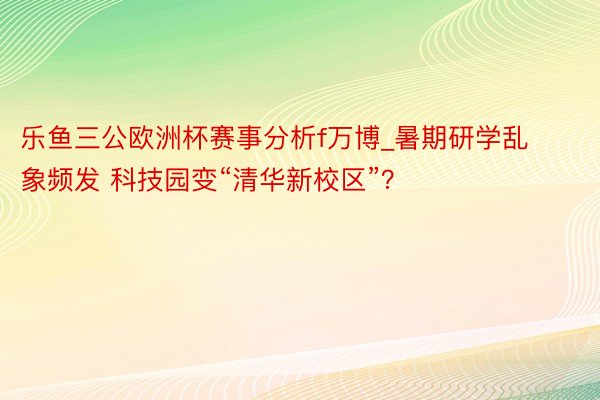 乐鱼三公欧洲杯赛事分析f万博_暑期研学乱象频发 科技园变“清华新校区”?