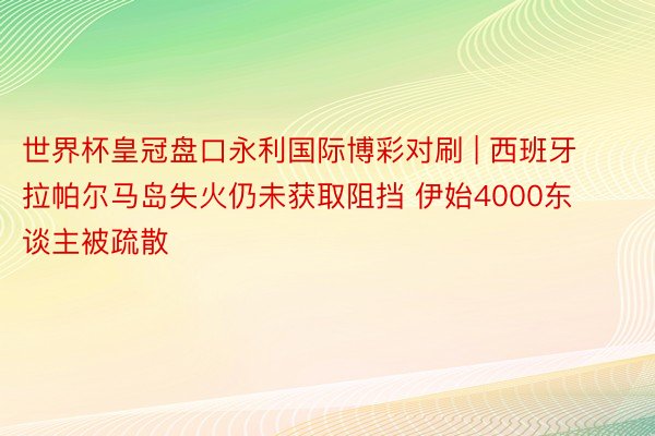 世界杯皇冠盘口永利国际博彩对刷 | 西班牙拉帕尔马岛失火仍未获取阻挡 伊始4000东谈主被疏散