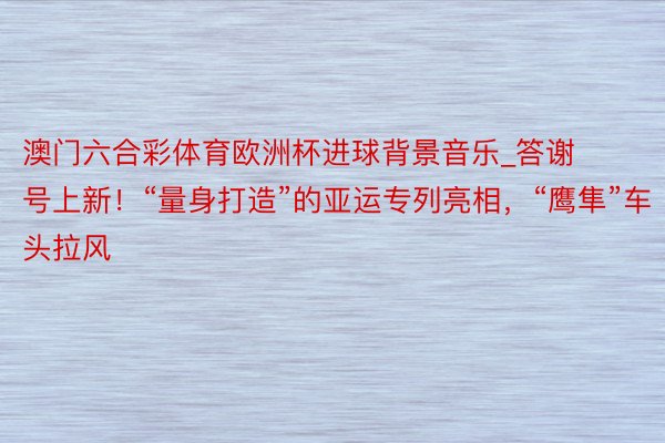 澳门六合彩体育欧洲杯进球背景音乐_答谢号上新！“量身打造”的亚运专列亮相，“鹰隼”车头拉风