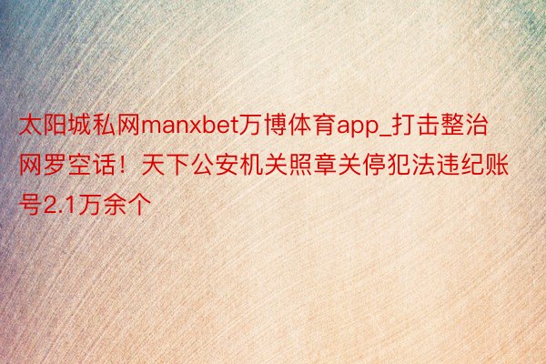 太阳城私网manxbet万博体育app_打击整治网罗空话！天下公安机关照章关停犯法违纪账号2.1万余个