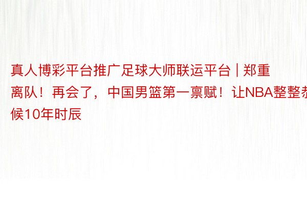 真人博彩平台推广足球大师联运平台 | 郑重离队!再会了,中国男篮第一禀赋!让NBA整整恭候10年时辰