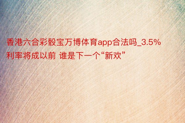 香港六合彩骰宝万博体育app合法吗_3.5%利率将成以前 谁是下一个“新欢”