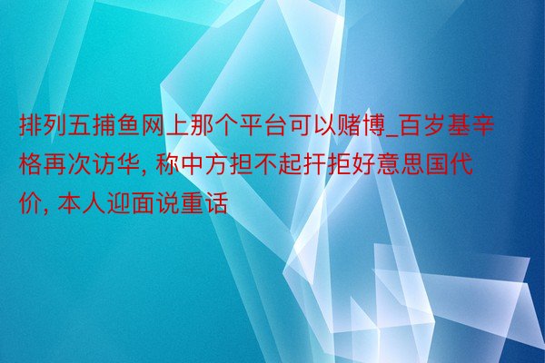 排列五捕鱼网上那个平台可以赌博_百岁基辛格再次访华, 称中方担不起扞拒好意思国代价, 本人迎面说重话