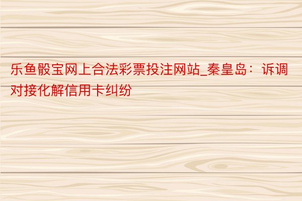 乐鱼骰宝网上合法彩票投注网站_秦皇岛：诉调对接化解信用卡纠纷