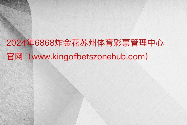 2024年6868炸金花苏州体育彩票管理中心官网（www.kingofbetszonehub.com）