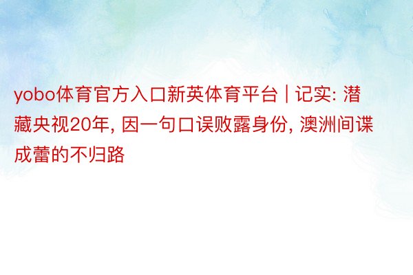 yobo体育官方入口新英体育平台 | 记实: 潜藏央视20年， 因一句口误败露身份， 澳洲间谍成蕾的不归路