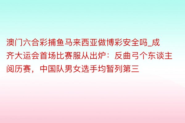 澳门六合彩捕鱼马来西亚做博彩安全吗_成齐大运会首场比赛服从出炉：反曲弓个东谈主阅历赛，中国队男女选手均暂列第三