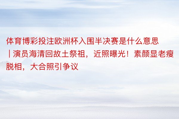 体育博彩投注欧洲杯入围半决赛是什么意思 | 演员海清回故土祭祖，近照曝光！素颜显老瘦脱相，大合照引争议