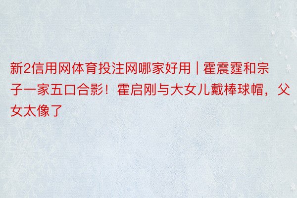 新2信用网体育投注网哪家好用 | 霍震霆和宗子一家五口合影！霍启刚与大女儿戴棒球帽，父女太像了