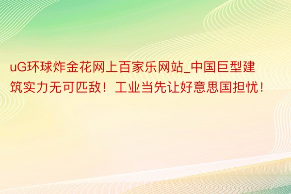 uG环球炸金花网上百家乐网站_中国巨型建筑实力无可匹敌！工业当先让好意思国担忧！