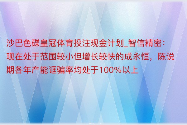 沙巴色碟皇冠体育投注现金计划_智信精密：现在处于范围较小但增长较快的成永恒，陈说期各年产能诓骗率均处于100%以上