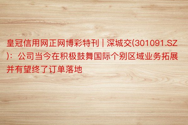 皇冠信用网正网博彩特刊 | 深城交(301091.SZ):公司当今在积极鼓舞国际个别区域业务拓展并有望终了订单落地