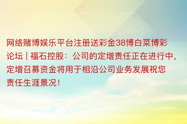 网络赌博娱乐平台注册送彩金38博白菜博彩论坛 | 福石控股：公司的定增责任正在进行中，定增召募资金将用于相沿公司业务发展祝您责任生涯景况！