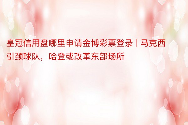 皇冠信用盘哪里申请金博彩票登录 | 马克西引颈球队，哈登或改革东部场所