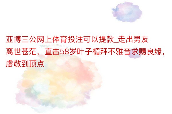 亚博三公网上体育投注可以提款_走出男友离世苍茫,直击58岁叶子楣拜不雅音求赐良缘,虔敬到顶点