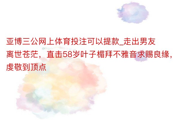 亚博三公网上体育投注可以提款_走出男友离世苍茫，直击58岁叶子楣拜不雅音求赐良缘，虔敬到顶点