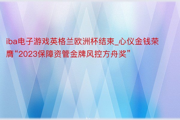 iba电子游戏英格兰欧洲杯结束_心仪金钱荣膺“2023保障资管金牌风控方舟奖”