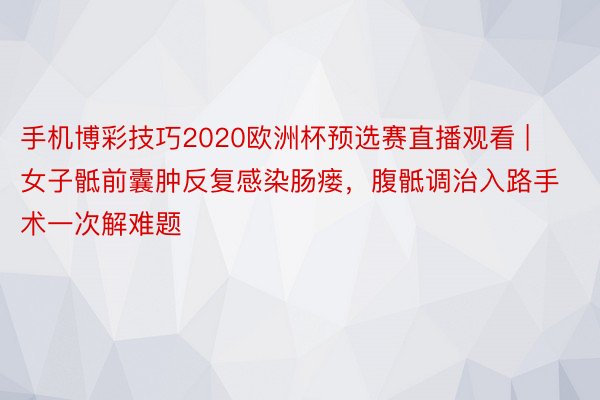 手机博彩技巧2020欧洲杯预选赛直播观看 | 女子骶前囊肿反复感染肠瘘，腹骶调治入路手术一次解难题