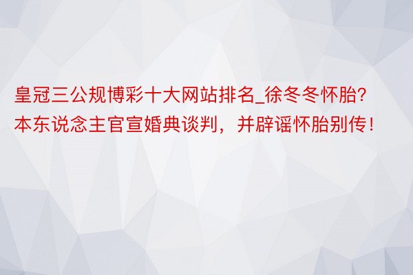 皇冠三公规博彩十大网站排名_徐冬冬怀胎？本东说念主官宣婚典谈判，并辟谣怀胎别传！