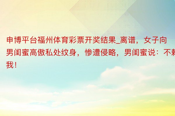 申博平台福州体育彩票开奖结果_离谱，女子向男闺蜜高傲私处纹身，惨遭侵略，男闺蜜说：不赖我！