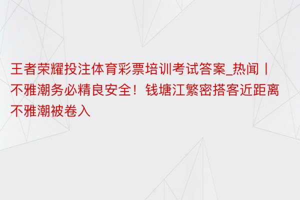 王者荣耀投注体育彩票培训考试答案_热闻丨不雅潮务必精良安全！钱塘江繁密搭客近距离不雅潮被卷入