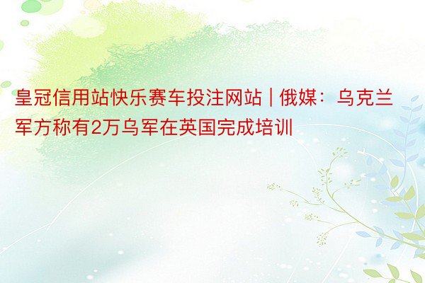 皇冠信用站快乐赛车投注网站 | 俄媒：乌克兰军方称有2万乌军在英国完成培训