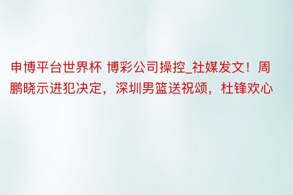 申博平台世界杯 博彩公司操控_社媒发文！周鹏晓示进犯决定，深圳男篮送祝颂，杜锋欢心