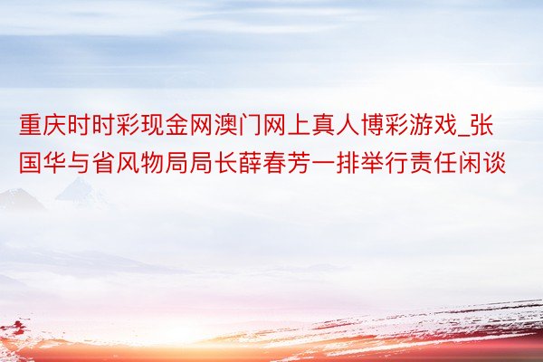 重庆时时彩现金网澳门网上真人博彩游戏_张国华与省风物局局长薛春芳一排举行责任闲谈