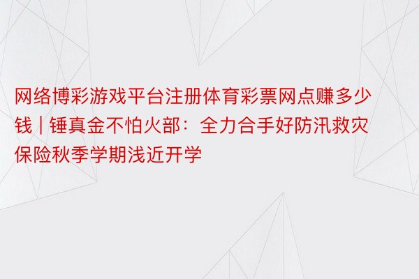 网络博彩游戏平台注册体育彩票网点赚多少钱 | 锤真金不怕火部：全力合手好防汛救灾  保险秋季学期浅近开学