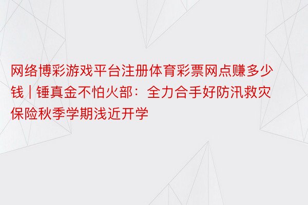 网络博彩游戏平台注册体育彩票网点赚多少钱 | 锤真金不怕火部：全力合手好防汛救灾  保险秋季学期浅近开学