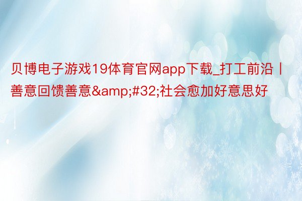 贝博电子游戏19体育官网app下载_打工前沿丨善意回馈善意&#32;社会愈加好意思好