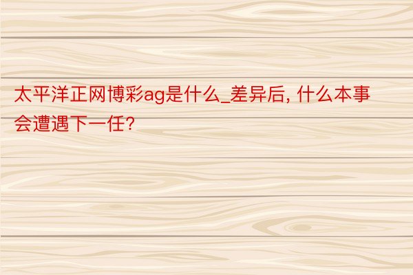 太平洋正网博彩ag是什么_差异后, 什么本事会遭遇下一任?