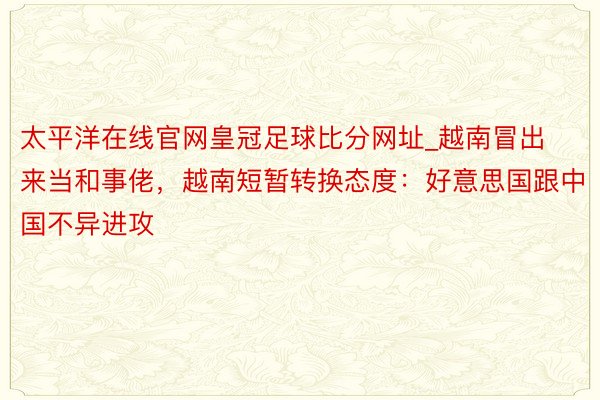 太平洋在线官网皇冠足球比分网址_越南冒出来当和事佬，越南短暂转换态度：好意思国跟中国不异进攻