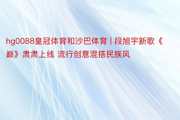 hg0088皇冠体育和沙巴体育 | 段旭宇新歌《巅》肃肃上线 流行创意混搭民族风