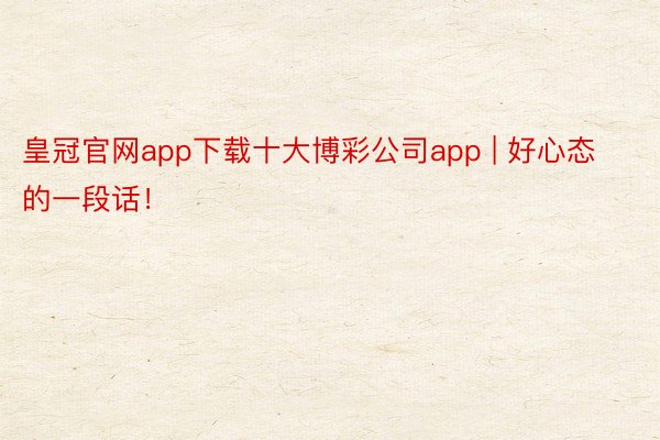 皇冠官网app下载十大博彩公司app | 好心态的一段话！