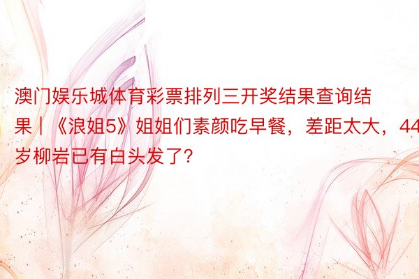 澳门娱乐城体育彩票排列三开奖结果查询结果 | 《浪姐5》姐姐们素颜吃早餐，差距太大，44岁柳岩已有白头发了？