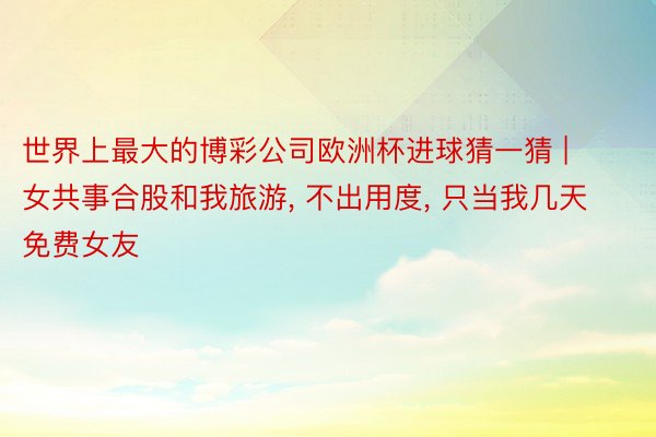 世界上最大的博彩公司欧洲杯进球猜一猜 | 女共事合股和我旅游, 不出用度, 只当我几天免费女友
