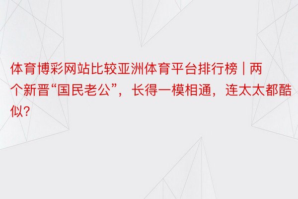 体育博彩网站比较亚洲体育平台排行榜 | 两个新晋“国民老公”，长得一模相通，连太太都酷似？
