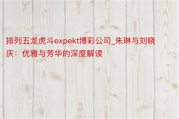 排列五龙虎斗expekt博彩公司_朱琳与刘晓庆:优雅与芳华的深度解读