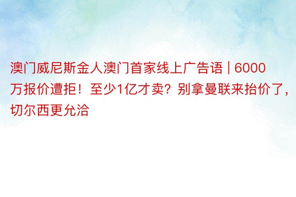 澳门威尼斯金人澳门首家线上广告语 | 6000万报价遭拒!至少1亿才卖?别拿曼联来抬价了,切尔西更允洽