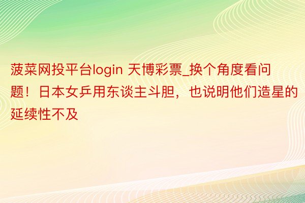 菠菜网投平台login 天博彩票_换个角度看问题！日本女乒用东谈主斗胆，也说明他们造星的延续性不及