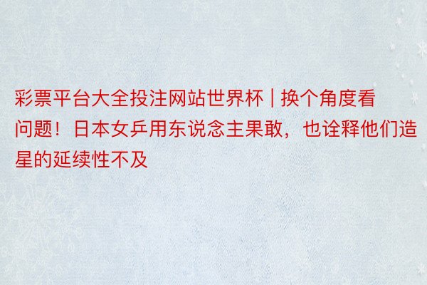彩票平台大全投注网站世界杯 | 换个角度看问题!日本女乒用东说念主果敢,也诠释他们造星的延续性不及