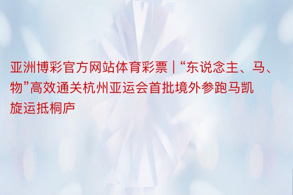 亚洲博彩官方网站体育彩票 | “东说念主、马、物”高效通关杭州亚运会首批境外参跑马凯旋运抵桐庐