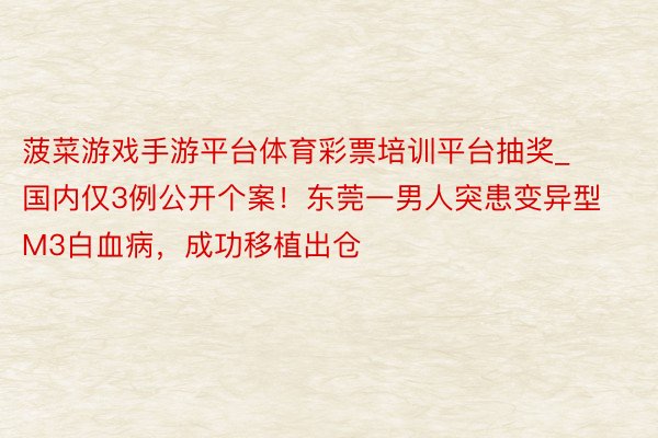 菠菜游戏手游平台体育彩票培训平台抽奖_国内仅3例公开个案!东莞一男人突患变异型M3白血病,成功移植出仓